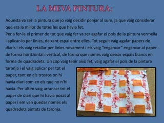      Aquestes dues fotografies mostren la massa que vam haver d’aplicar al paper havans d’aplicar-hi la pintura. És la massa que va fer la Georgina i que, al principi, podia semblar una mica fastigosa.Un cop anàvem acabant les nostres pintures, va anar al mural de la classe i vàrem penjar aquelles que més ens agradaven,  i aquelles que trobàvem més diferents a les de la resta de la gent.Un cop finalitzat aquest procés, juntament amb la Georgina, vam analitzar totes aquestes pintures i vam poder trobar la diferència entre elles.
