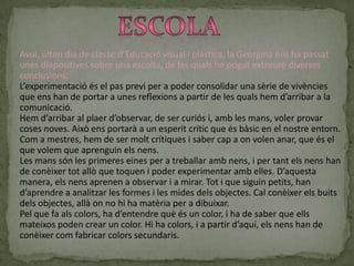 ConclusionsUn cop feta aquesta pràctica vaig poder descobrir moltes coses sobre aquesta pintura tant diferent:Per començar, ja que jo no sabia de la seva existència, vaig trobar aquesta pintura digital com una forma diferent de fer pintura. Em va resultar curiós, ja que el fet d’utilitzar les mans per a pintar sobre el paper va ser estrany.També vaig poder adonar-me’n que a l’hora d’escollir colors per a pintar, nosaltres som els que decidim ja que en aquest treball només depenia de nosaltres quin color volíem fer i, per tant, quina barreja havíem de realitzar.També cal destacar que jo, per a fer la meva pintura, vaig estar-hi bastant temps rumiant el que volia fer. Per tan, al igual que en activitats anteriors, per a mi va ser important haver de fer una visualització al meu cap del que volia fer abans de fer-ho.Per últim, amb aquesta activitat, vaig poder descobrir que una sola mà és una eina molt bona per a pintar i que ella mateixa et pot proporcionar molts traços diferents que poden ser important per a elaborar el teu treball.