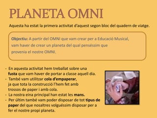 PLANETA OMNIAquesta ha estat la primera activitat d’aquest segon bloc del quadern de viatge. Objectiu: A partir del OMNI que vam crear per a Educació Musical,      vam haver de crear un planeta del qual penséssim que      provenia el nostre OMNI.  En aquesta activitat hem treballat sobre una    fusta que vam haver de portar a classe aquell dia.-  També vam utilitzar cola d’empaperar,    ja que tota la construcció l’hem fet amb    trossos de paper i amb cola.  La nostra eina principal han estat les mans. 