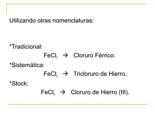 Utilizando otras nomenclaturas:
*Tradicional:
FeCl3  Cloruro Férrico.
*Sistemática:
FeCl3  Tricloruro de Hierro.
*Stock:
FeCl3  Cloruro de Hierro (III).
 