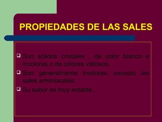 PROPIEDADES DE LAS SALES
 Son sólidos cristales , de color blanco e
incoloras o de colores vistosos.
 Son generalmente inodoras, excepto las
sales amoniacales.
 Su sabor es muy estable.
 