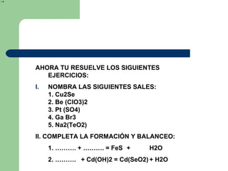 AHORA TU RESUELVE LOS SIGUIENTES
EJERCICIOS:
I. NOMBRA LAS SIGUIENTES SALES:
1. Cu2Se
2. Be (ClO3)2
3. Pt (SO4)
4. Ga Br3
5. Na2(TeO2)
II. COMPLETA LA FORMACIÓN Y BALANCEO:
1. ………. + ………. = FeS + H2O
2. ………. + Cd(OH)2 = Cd(SeO2) + H2O
2
→
 