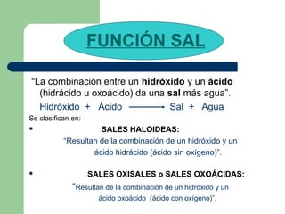 FUNCIÓN SAL
“La combinación entre un hidróxido y un ácido
(hidrácido u oxoácido) da una sal más agua”.
Hidróxido + Ácido Sal + Agua
Se clasifican en:
 SALES HALOIDEAS:
“Resultan de la combinación de un hidróxido y un
ácido hidrácido (ácido sin oxígeno)”.
 SALES OXISALES o SALES OXOÁCIDAS:
“Resultan de la combinación de un hidróxido y un
ácido oxoácido (ácido con oxígeno)”.
 