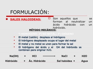 FORMULACIÓN:
 SALES HALOIDEAS:  Son aquellos que se
forman al neutralizar un
ácido hidrácido con un
hidróxido.
MÉTODO MECÁNICO:MÉTODO MECÁNICO:
 El metal (catión) desplaza al hidrógenoEl metal (catión) desplaza al hidrógeno
 El hidrógeno desplazado ocupa el lugar del metalEl hidrógeno desplazado ocupa el lugar del metal
 El metal y no metal se unen para formar la salEl metal y no metal se unen para formar la sal
 El hidrógeno del ácido y el OH del hidróxido seEl hidrógeno del ácido y el OH del hidróxido se
combinan para originar Hcombinan para originar H22O.O.
º) HIDROGENO; 2º) NO METAL; 3º) OXÍGENO
Na(OH) + HCl NaCl + H2O
Hidróxido + Ác. Hidrácido Sal haloidea + Agua
 