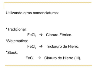 Utilizando otras nomenclaturas:
*Tradicional:
FeCl3  Cloruro Férrico.
*Sistemática:
FeCl3  Tricloruro de Hierro.
*Stock:...