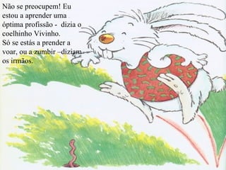Não se preocupem! Eu estou a aprender uma óptima profissão -  dizia o coelhinho Vivinho. Só se estás a prender a voar, ou a zumbir –diziam os irmãos. 