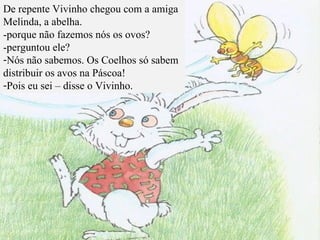 De repente Vivinho chegou com a amiga Melinda, a abelha. -porque não fazemos nós os ovos? -perguntou ele? Nós não sabemos. Os Coelhos só sabem distribuir os avos na Páscoa! Pois eu sei – disse o Vivinho. 