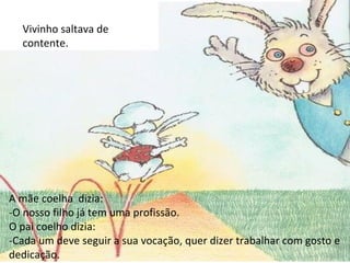 A mãe coelha  dizia: -O nosso filho já tem uma profissão. O pai coelho dizia: -Cada um deve seguir a sua vocação, quer dizer trabalhar com gosto e dedicação. Vivinho saltava de contente. 