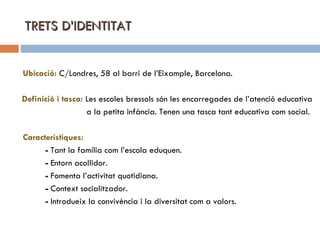 TRETS D’IDENTITAT Ubicació:   C/Londres, 58 al barri de l’Eixample, Barcelona. Definició i tasca:   Les escoles bressols són les encarregades de l’atenció educativa a la petita infància. Tenen una tasca tant educativa com social. Característiques:  -  Tant la família com l’escola eduquen. -  Entorn acollidor. -  Fomenta l’activitat quotidiana. -  Context socialitzador. -  Introdueix la convivència i la diversitat com a valors. 