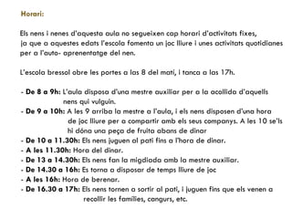 Horari:  Els nens i nenes d’aquesta aula no segueixen cap horari d’activitats fixes,  ja que a aquestes edats l’escola fomenta un joc lliure i unes activitats quotidianes per a l’auto- aprenentatge del nen. L’escola bressol obre les portes a las 8 del matí, i tanca a las 17h. -  De 8 a 9h:  L’aula disposa d’una mestre auxiliar per a la acollida d’aquells nens qui vulguin. -  De 9 a 10h:  A les 9 arriba la mestre a l’aula, i els nens disposen d’una hora de joc lliure per a compartir amb els seus companys. A les 10 se’ls hi dóna una peça de fruita abans de dinar -  De 10 a 11.30h:  Els nens juguen al pati fins a l’hora de dinar. -  A   les 11.30h:  Hora del dinar. -  De 13 a 14.30h:  Els nens fan la migdiada amb la mestre auxiliar. -  De 14.30 a 16h:  Es torna a disposar de temps lliure de joc -  A les 16h:  Hora de berenar. -  De 16.30 a 17h:  Els nens tornen a sortir al pati, i juguen fins que els venen a  recollir les famílies, cangurs, etc. 