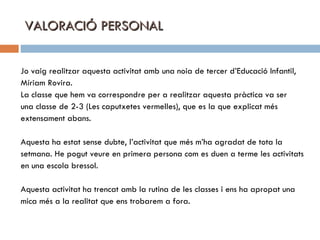 VALORACIÓ PERSONAL Jo vaig realitzar aquesta activitat amb una noia de tercer d’Educació Infantil, Míriam Rovira.  La classe que hem va correspondre per a realitzar aquesta pràctica va ser  una classe de 2-3 (Les caputxetes vermelles), que es la que explicat més  extensament abans. Aquesta ha estat sense dubte, l’activitat que més m’ha agradat de tota la  setmana. He pogut veure en primera persona com es duen a terme les activitats en una escola bressol. Aquesta activitat ha trencat amb la rutina de les classes i ens ha apropat una  mica més a la realitat que ens trobarem a fora. 
