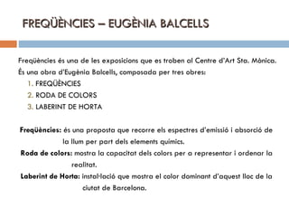 FREQÜÈNCIES – EUGÈNIA BALCELLS Freqüències és una de les exposicions que es troben al Centre d’Art Sta. Mònica. És una obra d’Eugènia Balcells, composada per tres obres: 1.  FREQÜÈNCIES 2.  RODA DE COLORS 3.  LABERINT DE HORTA Freqüències:  és una proposta que recorre els espectres d’emissió i absorció de  la llum per part dels elements químics. Roda de colors:  mostra la capacitat dels colors per a representar i ordenar la realitat. Laberint de Horta:  instal·lació que mostra el color dominant d’aquest lloc de la  ciutat de Barcelona. 