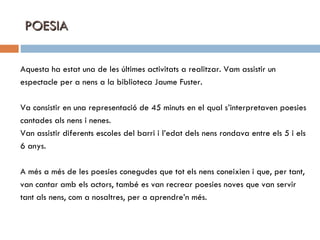 POESIA Aquesta ha estat una de les últimes activitats a realitzar. Vam assistir un espectacle per a nens a la biblioteca Jaume Fuster. Va consistir en una representació de 45 minuts en el qual s’interpretaven poesies cantades als nens i nenes. Van assistir diferents escoles del barri i l’edat dels nens rondava entre els 5 i els 6 anys. A més a més de les poesies conegudes que tot els nens coneixien i que, per tant,  van cantar amb els actors, també es van recrear poesies noves que van servir tant als nens, com a nosaltres, per a aprendre’n més. 