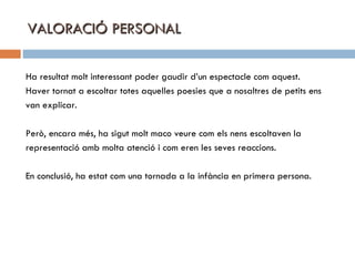 VALORACIÓ PERSONAL Ha resultat molt interessant poder gaudir d’un espectacle com aquest.  Haver tornat a escoltar totes aquelles poesies que a nosaltres de petits ens van explicar. Però, encara més, ha sigut molt maco veure com els nens escoltaven la  representació amb molta atenció i com eren les seves reaccions. En conclusió, ha estat com una tornada a la infància en primera persona. 