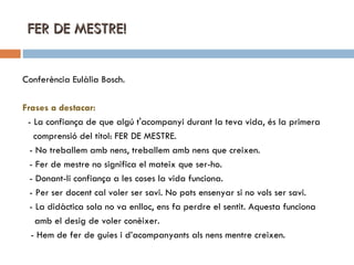 FER DE MESTRE! Conferència Eulàlia Bosch. Frases a destacar: - La confiança de que algú t'acompanyi durant la teva vida, és la primera comprensió del títol: FER DE MESTRE. - No treballem amb nens, treballem amb nens que creixen. - Fer de mestre no significa el mateix que ser-ho. - Donant-li confiança a les coses la vida funciona. - Per ser docent cal voler ser savi. No pots ensenyar si no vols ser savi. - La didàctica sola no va enlloc, ens fa perdre el sentit. Aquesta funciona  amb el desig de voler conèixer. - Hem de fer de guies i d’acompanyants als nens mentre creixen. 