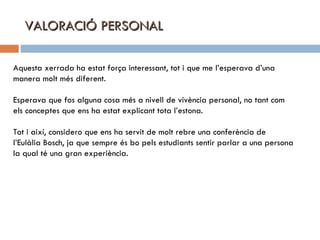 VALORACIÓ PERSONAL Aquesta xerrada ha estat força interessant, tot i que me l’esperava d’una  manera molt més diferent. Esperava que fos alguna cosa més a nivell de vivència personal, no tant com els conceptes que ens ha estat explicant tota l’estona. Tot i així, considero que ens ha servit de molt rebre una conferència de  l’Eulàlia Bosch, ja que sempre és bo pels estudiants sentir parlar a una persona la qual té una gran experiència. 