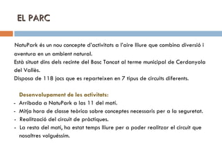 EL PARC NatuPark és un nou concepte d’activitats a l’aire lliure que combina diversió i aventura en un ambient natural.  Està situat dins dels recinte del Bosc Tancat al terme municipal de Cerdanyola  del Vallès.  Disposa de 118 jocs que es reparteixen en 7 tipus de circuits diferents. Desenvolupament de les activitats: -  Arribada a NatuPark a las 11 del matí.  -  Mitja hora de classe teòrica sobre conceptes necessaris per a la seguretat. -  Realització del circuit de pràctiques. -  La resta del matí, ha estat temps lliure per a poder realitzar el circuit que  nosaltres volguéssim.  