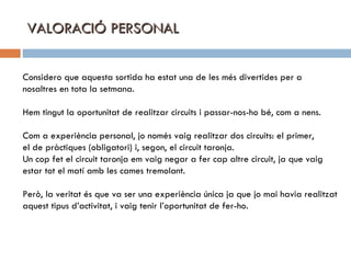 VALORACIÓ PERSONAL Considero que aquesta sortida ha estat una de les més divertides per a  nosaltres en tota la setmana. Hem tingut la oportunitat de realitzar circuits i passar-nos-ho bé, com a nens. Com a experiència personal, jo només vaig realitzar dos circuits: el primer,  el de pràctiques (obligatori) i, segon, el circuit taronja. Un cop fet el circuit taronja em vaig negar a fer cap altre circuit, ja que vaig estar tot el matí amb les cames tremolant.  Però, la veritat és que va ser una experiència única ja que jo mai havia realitzat aquest tipus d’activitat, i vaig tenir l’oportunitat de fer-ho. 