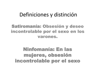 Definiciones y distinciónSatiromanía: Obsesión y deseo incontrolable por el sexo en los varones.Ninfomanía: En las mujeres, obsesión incontrolable por el sexo