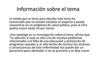 Información sobre el tema el miedo que se tiene para abordar este tema ha ocasionado que no existan estudios al respecto y pueda convertirse en un problema de salud pública, pues la cifra podría crecer hasta 10 por ciento. Una sexóloga en su investigación sobre el tema afirma que "La adicción al sexo es sólo uno de muchos problemas relacionados a la falta de una educación y planeación de programas sexuales y, el sólo hecho de conocer los alcances y consecuencias de este enfermedad nos puede dar un panorama poco alentador si no se previene y se deja crecer