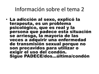 Información sobre el tema 2La adicción al sexo, explicó la terapeuta, es un problema psicológico, que es real y la persona que padece esta situación se arriesga, la mayoría de las veces a adquirir una enfermedad de transmisión sexual porque no son precavidos para utilizar o exigir el uso del condón.Sigue PADECE/dos...última/condón