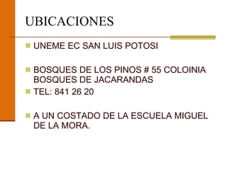 UBICACIONES UNEME EC SAN LUIS POTOSI BOSQUES DE LOS PINOS # 55 COLOINIA BOSQUES DE JACARANDAS  TEL: 841 26 20 A UN COSTADO DE LA ESCUELA MIGUEL DE LA MORA. 