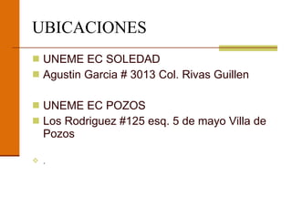 UBICACIONES UNEME EC SOLEDAD Agustin Garcia # 3013 Col. Rivas Guillen UNEME EC POZOS Los Rodriguez #125 esq. 5 de mayo Villa de Pozos . 