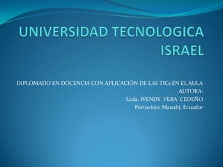 UNIVERSIDAD TECNOLOGICA ISRAEL DIPLOMADO EN DOCENCIA CON APLICACIÓN DE LAS TICs EN EL AULA AUTORA:                    Lcda. WENDY  VERA  CEDEÑO Portoviejo, Manabí, Ecuador 