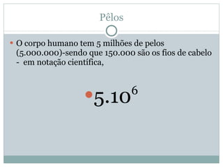 Pêlos O corpo humano tem 5 milhões de pelos (5.000.000)-sendo que 150.000 são os fios de cabelo -  em notação científica, 5.10 6 