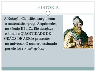HISTÓRIA A Notação Científica surgiu com o matemático grego Arquimedes, no século III a.C.. Ele desejava estimar a QUANTIDADE DE  GRÃOS DE AREIA presentes no universo. O número estimado por ele foi 1 × 10 63  grãos. 
