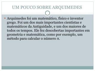 UM POUCO SOBRE ARQUIMEDES  Arquimedes foi um matemático, físico e inventor grego. Foi um dos mais importantes cientistas e matemáticos da Antiguidade, e um dos maiores de todos os tempos. Ele fez descobertas importantes em geometria e matemática, como por exemplo, um método para calcular o número π.  
