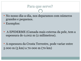 Para que serve?  No nosso dia-a-dia, nos deparamos com números grandes e pequenos.  Exemplos: A EPIDERME (Camada mais externa da pele, tem a espessura de 0,002 m (2 milímetros). A espessura da Crosta Terrestre, pode variar entre  5 000 m (5 km) a 70 000 m (70 km) 