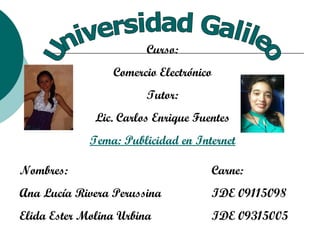 Universidad Galileo Curso: Comercio Electrónico Tutor: Lic. Carlos Enrique Fuentes Tema: Publicidad en Internet Nombres:  Carne: Ana Lucía Rivera Perussina IDE 09115098 Elida Ester Molina Urbina IDE 09315005 