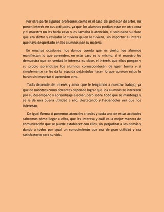 Por otra parte algunos profesores como es el caso del profesor de artes, no
ponen interés en sus actitudes, ya que los alumnos podían estar en otra cosa
y el maestro no les hacía caso o les llamaba la atención, el solo daba su clase
que era dictar y revisaba lo tuviera quien lo tuviera, sin importar el interés
que haya despertado en los alumnos por su materia.

  En muchas ocasiones nos damos cuenta que es cierto, los alumnos
manifiestan lo que aprenden, en este caso es lo mismo, si el maestro les
demuestra que en verdad le interesa su clase, el interés que ellos pongan y
su propio aprendizaje los alumnos corresponderán de igual forma y si
simplemente se les da la espalda dejándolos hacer lo que quieran estos lo
harán sin importar si aprenden o no.

   Todo depende del interés y amor que le tengamos a nuestro trabajo, ya
que de nosotros como docentes depende lograr que los alumnos se interesen
por su desempeño y aprendizaje escolar, pero sobre todo que se mantenga y
se le dé una buena utilidad a ello, destacando y haciéndoles ver que nos
interesan.

   De igual forma si ponemos atención a todas y cada una de estas actitudes
sabremos cómo llegar a ellos, que les interesa y cuál es la mejor manera de
comunicación que se puede establecer con ellos, sin perjudicar a los demás y
dando a todos por igual un conocimiento que sea de gran utilidad y sea
satisfactorio para su vida.
 