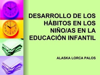DESARROLLO DE LOS HÁBITOS EN LOS NIÑO/AS EN LA EDUCACIÓN INFANTIL ALASKA LORCA PALOS 