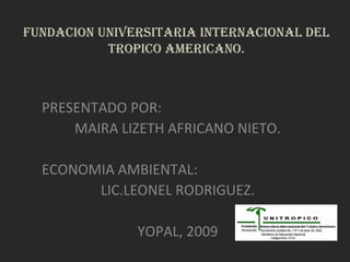 FUNDACION UNIVERSITARIA INTERNACIONAL DEL TROPICO AMERICANO. PRESENTADO POR: MAIRA LIZETH AFRICANO NIETO. ECONOMIA AMBIENTAL: LIC.LEONEL RODRIGUEZ. YOPAL, 2009 