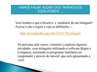 VAMOS FALAR AGORA DOS TRIÂNGULOS EQÜILÁTEROS ...Você lembra o que é bissetriz  e  mediatriz de um triângulo?Acesse o site a seguir e veja as definições ...http://pt.wikipedia.org/wiki/Tri%C3%A2nguloNa próxima aula vamos  construir e explorar algumas atividades  com triângulos utilizando o software Régua e Compasso, acessando os programas instalados no computador e através do tutorial  que será apresentado a você. 