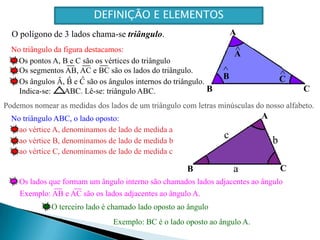 A   Os pontos A, B e C são os vértices do triânguloOs segmentos AB, AC e BC são os lados do triângulo.^^Os ângulos Â, B e C são os ângulos internos do triângulo.Indica-se:       ABC. Lê-se: triângulo ABC.C   B   Aao vértice A, denominamos de lado de medida a^ao vértice B, denominamos de lado de medida b^A   C   ^ao vértice C, denominamos de lado de medida cB   CBOs lados que formam um ângulo interno são chamados lados adjacentes ao ânguloExemplo: AB e AC são os lados adjacentes ao ângulo A.O terceiro lado é chamado lado oposto ao ânguloExemplo: BC é o lado oposto ao ângulo A.DEFINIÇÃO E ELEMENTOSO polígono de 3 lados chama-se triângulo.No triângulo da figura destacamos:Podemos nomear as medidas dos lados de um triângulo com letras minúsculas do nosso alfabeto.No triângulo ABC, o lado oposto:cba
