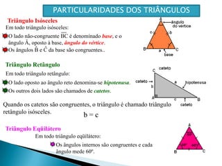 O lado não-congruente BC é denominado base, e o ângulo Â, oposto à base, ângulo do vértice.^^Os ângulos B e C da base são congruentes..O lado oposto ao ângulo reto denomina-se hipotenusa.Os outros dois lados são chamados de catetos.Quando os catetos são congruentes, o triângulo é chamado triângulo retângulo isósceles.b = cOs ângulos internos são congruentes e cada ângulo mede 60º.PARTICULARIDADES DOS TRIÂNGULOSTriângulo IsóscelesEm todo triângulo isósceles:Triângulo RetânguloEm todo triângulo retângulo:Triângulo EqüiláteroEm todo triângulo eqüilátero: