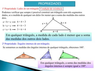 CondiçãodeexistênciaPROPRIEDADES1ª Propriedade: Lados de um triânguloPodemos verificar que sempre é possível construir um triângulo com três segmentos dados, se a medida de qualquer um deles for menor que a soma das medidas dos outros dois.6 < 4 + 3a < b + c 4 < 6 + 3b < a + c 3 < 6 + 4c < a + b Em qualquer triângulo, a medida de cada lado é menor que a soma das medidas dos outros dois lados.2ª Propriedade: Ângulos internos de um triângulo.Se somarmos as medidas dos ângulos internos de qualquer triângulo, obteremos 180º.Em qualquer triângulo, a soma das medidas dos ângulos internos é sempre igual a 180º.