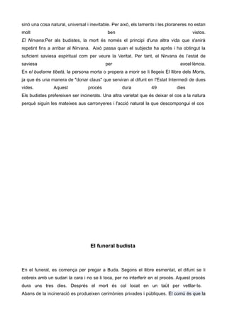 sinó una cosa natural, universal i inevitable. Per això, els laments i les ploraneres no estan
molt                                       ben                                         vistos.
El Nirvana:Per als budistes, la mort és només el principi d'una altra vida que s'anirà
repetint fins a arribar al Nirvana. Això passa quan el subjecte ha après i ha obtingut la
suficient saviesa espiritual com per veure la Veritat. Per tant, el Nirvana és l’estat de
saviesa                                   per                                    excel·lència.
En el budisme tibetà, la persona morta o propera a morir se li llegeix El llibre dels Morts,
ja que és una manera de "donar claus" que serviran al difunt en l'Estat Intermedi de dues
vides.          Aquest           procés            dura           49           dies
Els budistes prefereixen ser incinerats. Una altra varietat que és deixar el cos a la natura
perquè siguin les mateixes aus carronyeres i l'acció natural la que descompongui el cos




                                   El funeral budista



En el funeral, es comença per pregar a Buda. Segons el llibre esmentat, el difunt se li
cobreix amb un sudari la cara i no se li toca, per no interferir en el procés. Aquest procés
dura uns tres dies. Després el mort és col locat en un taüt per vetllar-lo.
Abans de la incineració es produeixen cerimònies privades i públiques. El comú és que la
 