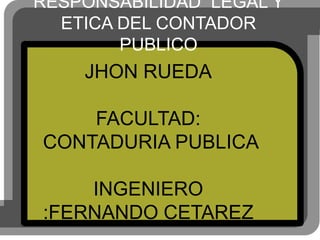 RESPONSABILIDAD LEGAL Y
  ETICA DEL CONTADOR
        PUBLICO
    JHON RUEDA

    FACULTAD:
CONTADURIA PUBLICA

    INGENIERO
:FERNANDO CETAREZ
 