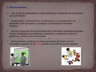 2. Reconocemos: Que la ciencia desempeña un papel cardinal en el desarrollo de la Sociedad  de la Información. La educación, el conocimiento, la información y la comunicación son  esenciales para el progreso, la iniciativa y el bienestar de los seres  humanos. Que la construcción de una Sociedad de la Información integradora requiere nuevas modalidades de solidaridad, asociación y cooperación entre los  gobiernos y demás partes interesadas. Que los jóvenes constituyen la fuerza de trabajo del futuro, son los  principales creadores de las  TIC  y también los primeros que las adoptan. 