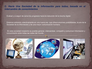 C. Hacia Una Sociedad de la información para todos, basada en el intercambio de conocimientos . Evaluar y a seguir de cerca los progresos hacia la reducción de la brecha digital. Estamos entrando colectivamente en una nueva era  que ofrece enormes posibilidades, la era de la Sociedad de la Información y de una mayor comunicación humana. En esta sociedad incipiente es posible generar, intercambiar, compartir y comunicar información y conocimiento entre todas las redes del mundo.  