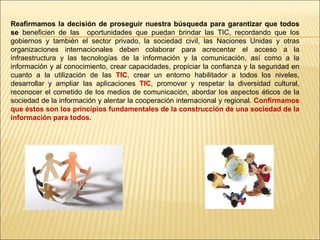 Reafirmamos la decisión de proseguir nuestra búsqueda para garantizar que todos se  beneficien de las  oportunidades que puedan brindar las TIC, recordando que los gobiernos y también el sector privado, la sociedad civil, las Naciones Unidas y otras organizaciones internacionales deben colaborar para acrecentar el acceso a la infraestructura y las tecnologías de la información y la comunicación, así como a la información y al conocimiento, crear capacidades, propiciar la confianza y la seguridad en cuanto a la utilización de las  TIC , crear un entorno habilitador a todos los niveles, desarrollar y ampliar las aplicaciones  TIC , promover y respetar la diversidad cultural, reconocer el cometido de los medios de comunicación, abordar los aspectos éticos de la sociedad de la información y alentar la cooperación internacional y regional.  Confirmamos que éstos son los principios fundamentales de la construcción de una sociedad de la información para todos. 
