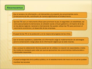 Que el acceso equitativo y sostenible a la información exige la implementación de estrategias para la conservación a largo plazo de la información digital que se está creando. Que, aunque la colaboración técnica puede ser de utilidad, la creación de capacidades a todos los niveles es necesaria para velar por que se aprovechen los conocimientos institucionales e individuales requeridos. Reconocemos Que el acceso a la información, y el intercambio y la creación de conocimientos como  consecuencia de ello, contribuyen de manera significativa al fortalecimiento del desarrollo económico, social y cultural, Que las  TIC  son un instrumento eficaz para promover la paz, la seguridad y la estabilidad, así como para propiciar la democracia, la cohesión social, el buen gobierno y el imperio de la ley, en los planos regional, nacional e internacional. Se pueden utilizar las TIC para promover el crecimiento económico y el desarrollo de las empresas. El papel de las TIC en la protección y en la mejora del progreso de los niños. el papel protagonista de la política pública, en el establecimiento del marco en el cual se pueden movilizar los recursos . 