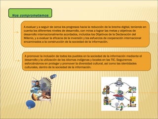 Nos comprometemos A evaluar y a seguir de cerca los progresos hacia la reducción de la brecha digital, teniendo en cuenta los diferentes niveles de desarrollo, con miras a lograr las metas y objetivos de desarrollo internacionalmente acordados, incluidos los Objetivos de la Declaración del Milenio, y a evaluar la eficacia de la inversión y los esfuerzos de cooperación internacional encaminados a la construcción de la sociedad de la información. A promover la inclusión de todos los pueblos en la sociedad de la información mediante el desarrollo y la utilización de los idiomas indígenas y locales en las TIC. Seguiremos esforzándonos en proteger y promover la diversidad cultural, así como las identidades culturales, dentro de la sociedad de la información.  