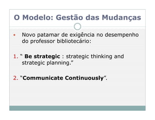 O Modelo: Gestão das Mudanças

   Novo patamar de exigência no desempenho
   do professor bibliotecário:

1. “ Be strategic : strategic thinking and
    strategic planning.”

2. “Communicate Continuously”.
 