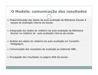 O Modelo: comunicação dos resultados

♦ Disponibilização dos dados da auto-avaliação da Biblioteca Escolar à
   equipa de avaliação interna da escola.


♦ Integração dos dados do relatório da auto-avaliação da Biblioteca
   Escolar no relatório de auto-avaliação interna da escola.


♦ Análise dos dados do relatório da auto-avaliação em Conselho
   Pedagógico.

♦ Comunicação dos resultados da avaliação ao Gabinete RBE.


♦ Divulgação dos resultados na página Web da escola.
 