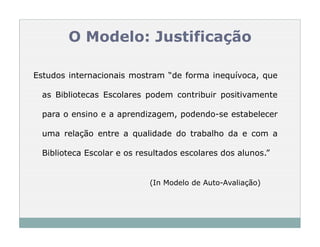O Modelo: Justificação

Estudos internacionais mostram “de forma inequívoca, que

  as Bibliotecas Escolares podem contribuir positivamente

  para o ensino e a aprendizagem, podendo-se estabelecer

  uma relação entre a qualidade do trabalho da e com a

  Biblioteca Escolar e os resultados escolares dos alunos.”


                            (In Modelo de Auto-Avaliação)
 